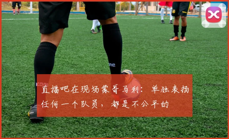 直播吧在现场蒙哥马利：单独表扬任何一个队员，都是不公平的