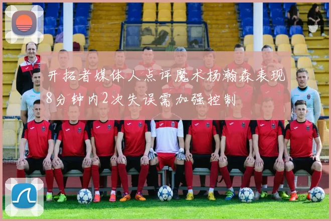 开拓者媒体人点评魔术杨瀚森表现8分钟内2次失误需加强控制