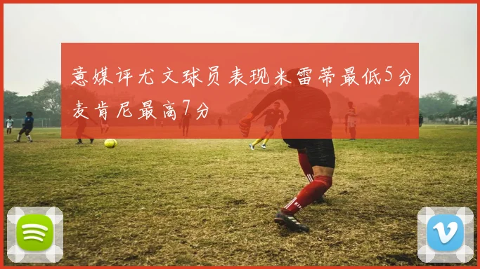 意媒评尤文球员表现米雷蒂最低5分麦肯尼最高7分