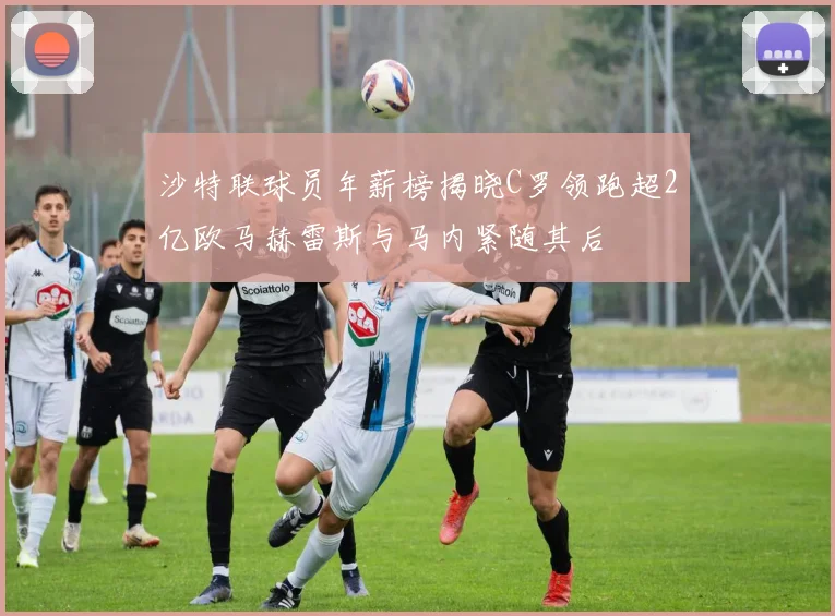沙特联球员年薪榜揭晓C罗领跑超2亿欧马赫雷斯与马内紧随其后