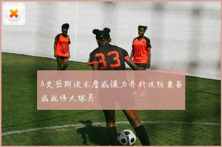 A史密斯谈东詹威慑力乔科攻防兼备成就伟大球员