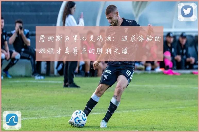 詹姆斯分享心灵鸡汤：追求体验的旅程才是真正的胜利之道