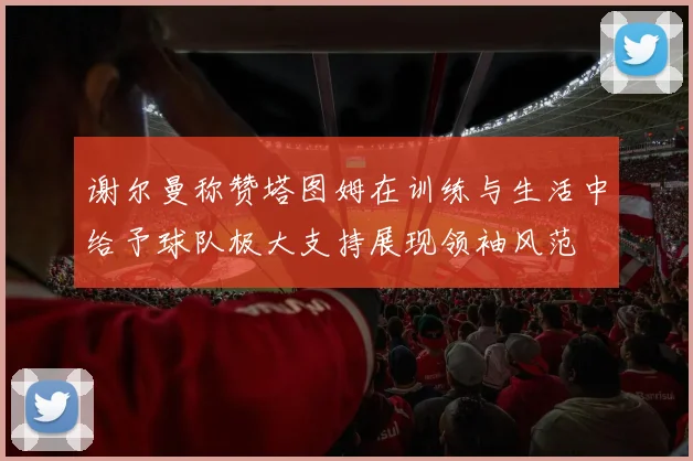 谢尔曼称赞塔图姆在训练与生活中给予球队极大支持展现领袖风范