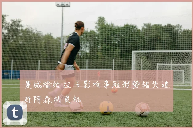 曼城输给纽卡影响争冠形势错失追赶阿森纳良机