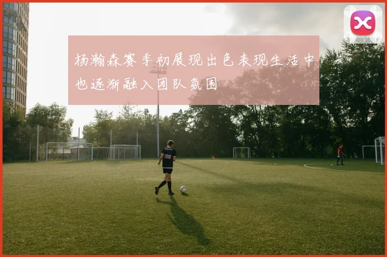 杨瀚森赛季初展现出色表现生活中也逐渐融入团队氛围