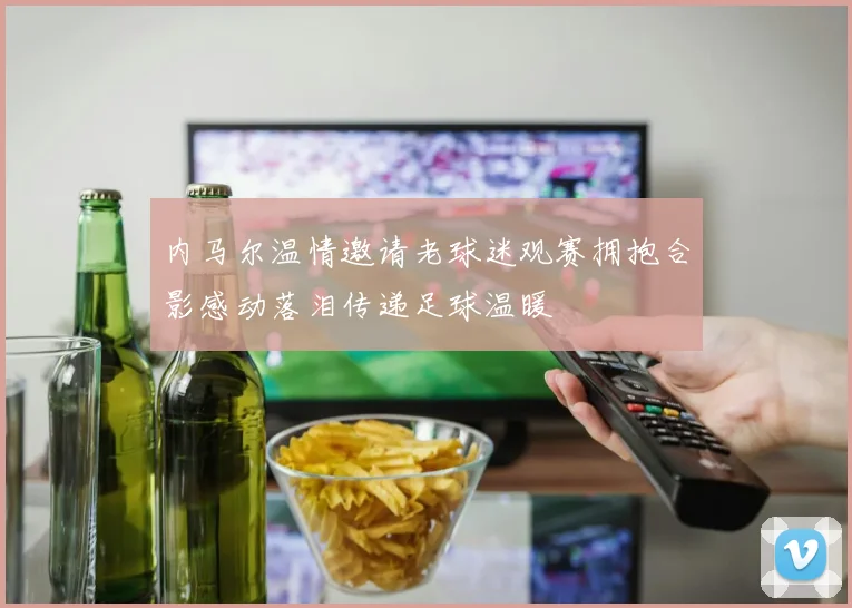 内马尔温情邀请老球迷观赛拥抱合影感动落泪传递足球温暖