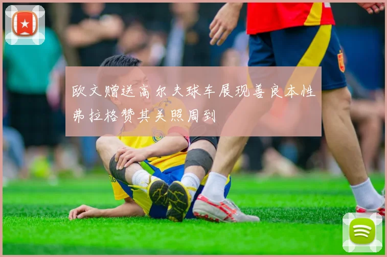 欧文赠送高尔夫球车展现善良本性弗拉格赞其关照周到