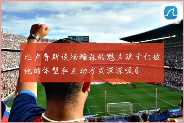 比卢普斯谈杨瀚森的魅力孩子们被他的体型和互动方式深深吸引