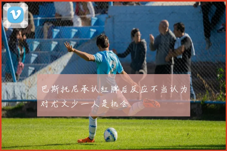 巴斯托尼承认红牌后反应不当认为对尤文少一人是机会