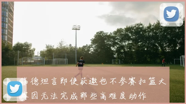 韦德坦言即使获邀也不参赛扣篮大赛因无法完成那些高难度动作