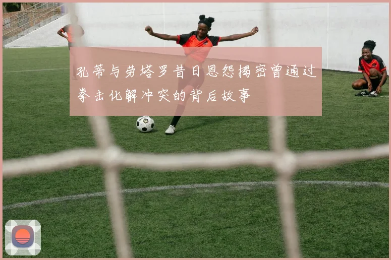 孔蒂与劳塔罗昔日恩怨揭密曾通过拳击化解冲突的背后故事