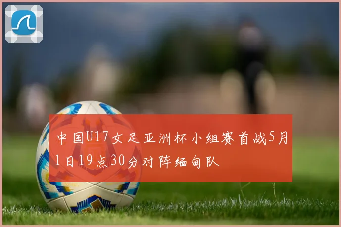 中国U17女足亚洲杯小组赛首战5月1日19点30分对阵缅甸队