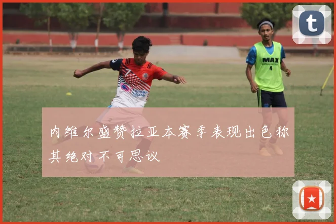 内维尔盛赞拉亚本赛季表现出色称其绝对不可思议
