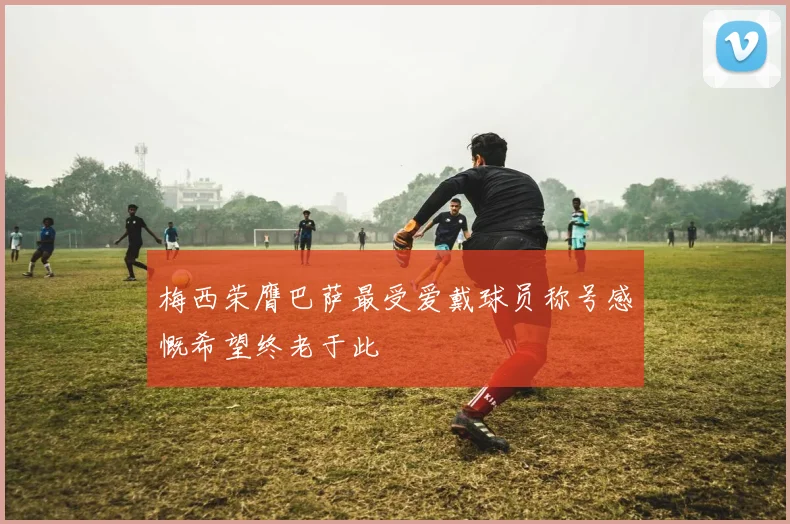 梅西荣膺巴萨最受爱戴球员称号感慨希望终老于此