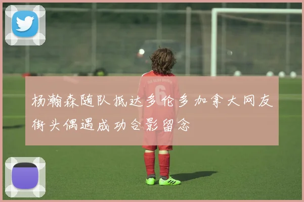 杨瀚森随队抵达多伦多加拿大网友街头偶遇成功合影留念