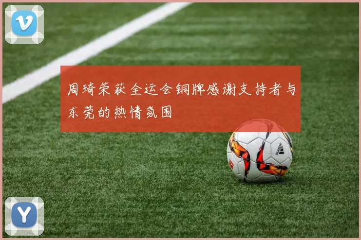周琦荣获全运会铜牌感谢支持者与东莞的热情氛围