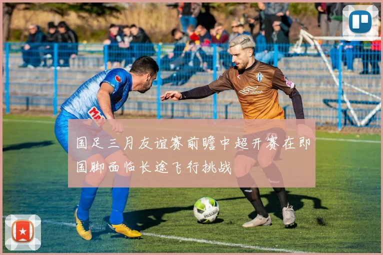 国足三月友谊赛前瞻中超开赛在即国脚面临长途飞行挑战