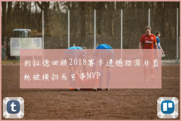 利拉德回顾2018赛季遗憾称若非首轮被横扫或可争MVP